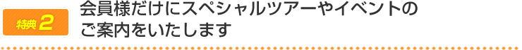 会員様だけにスペシャルツアーやイベントのご案内をいたします