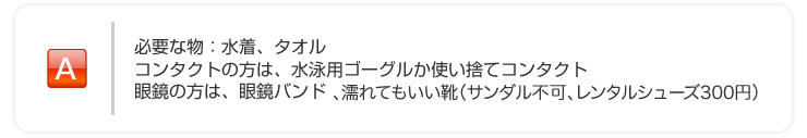 必要な物：水着、タオル、コンタクトの方は水泳用ゴーグルか使い捨てコンタクト 、眼鏡の方は眼鏡バンド