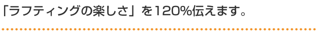 「ラフティングの楽しさ」を120％伝えます