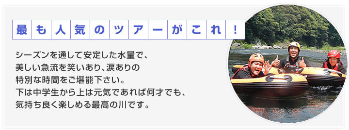 シーズンを通して安定した水量で、美しい急流を笑いあり、涙ありの特別な時間をご堪能下さい。下は中学生から上は元気であれば何才でも、気持ち良く楽しめる最高の川です。