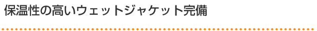 保温性の高いウェットジャケット完備